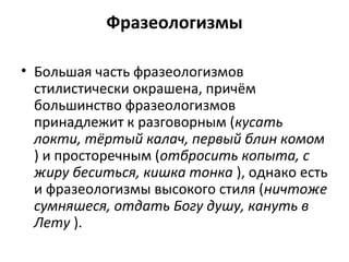 Фразеологизмы
• Большая часть фразеологизмов
стилистически окрашена, причём
большинство фразеологизмов
принадлежит к разговорным (кусать
локти, тёртый калач, первый блин комом
) и просторечным (отбросить копыта, с
жиру беситься, кишка тонка ), однако есть
и фразеологизмы высокого стиля (ничтоже
сумняшеся, отдать Богу душу, кануть в
Лету ).
 