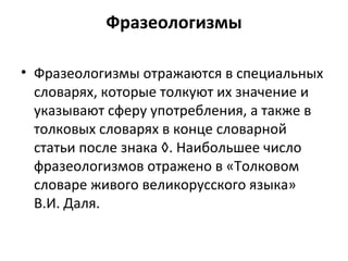 Фразеологизмы
• Фразеологизмы отражаются в специальных
словарях, которые толкуют их значение и
указывают сферу употребления, а также в
толковых словарях в конце словарной
статьи после знака ◊. Наибольшее число
фразеологизмов отражено в «Толковом
словаре живого великорусского языка»
В.И. Даля.
 