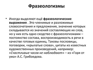 Фразеологизмы
• Иногда выделяют ещё фразеологические
выражения . Это членимые и разложимые
словосочетания и предложения, значение которых
складывается из значений составляющих их слов,
но у них есть одно сходство с фразеологизмами –
постоянство состава, воспроизводимость в речи в
качестве готовых единиц. Таковы пословицы,
поговорки, «крылатые слова», цитаты из известных
художественных произведений, например:
«Счастливые часов не наблюдают» – из «Горя от
ума» А.С. Грибоедова.
 