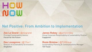 Rosie Bristow | @TUIGroup
Sustainability Planning & Communications Manager
TUI Travel
Net Positive: From Ambition to Implementation
Zoe Le Grand | @zlegrand
Principal Sustainability Advisor
Forum for the Future
Dax Lovegrove | @1Dax1
Director of Sustainability & Innovation
Kingfisher
James Robey | @jamesrobey
Group Corporate Responsibility & Sustainability Director
Capgemini
 