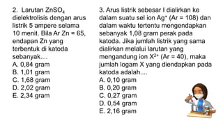 3. Arus listrik sebesar I dialirkan ke
dalam suatu sel ion Ag+ (Ar = 108) dan
dalam waktu tertentu mengendapkan
sebanyak 1,08 gram perak pada
katoda. Jika jumlah listrik yang sama
dialirkan melalui larutan yang
mengandung ion X2+ (Ar = 40), maka
jumlah logam X yang diendapkan pada
katoda adalah....
A. 0,10 gram
B. 0,20 gram
C. 0,27 gram
D. 0,54 gram
E. 2,16 gram
2. Larutan ZnSO4
dielektrolisis dengan arus
listrik 5 ampere selama
10 menit. Bila Ar Zn = 65,
endapan Zn yang
terbentuk di katoda
sebanyak....
A. 0,84 gram
B. 1,01 gram
C. 1,68 gram
D. 2,02 gram
E. 2,34 gram
 