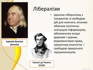 Лібералізм
• Ідеалом лібералізму є
товариство зі свободою
дій для кожного, вільним
обміном політично
значущою інформацією,
обмеженням влади
держави і церкви,
верховенством права,
приватною власністю і
свободою приватного
підприємництва
Ієремія Бентам
(Англія)
Алексіс де Токвіль
(США)
 