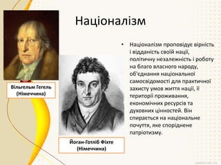 Націоналізм
• Націоналізм проповідує вірність
і відданість своїй нації,
політичну незалежність і роботу
на благо власного народу,
об'єднання національної
самосвідомості для практичної
захисту умов життя нації, її
території проживання,
економічних ресурсів та
духовних цінностей. Він
спирається на національне
почуття, яке споріднене
патріотизму.
Вільгельм Гегель
(Німеччина)
Йоган-Готліб Фіхте
(Німеччина)
 