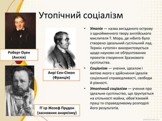 Утопічний соціалізм
• Утопія — назва вигаданого острову
з однойменного твору англійського
мислителя Т. Мора, де нібито було
створено ідеальний суспільний лад.
Термін «утопія» використовується
щодо науково не обґрунтованих
проектів створення Зразкового
суспільства.
• Соціалізм — учення, ідеалом і
метою якого є здійснення ідеалів
соціальної справедливості, свободи
й рівності.
• Утопічний соціалізм — учення про
ідеальне суспільство, що ґрунтується
на спільності майна, обов’язковій
праці та справедливому розподілі
його результатів.
Роберт Оуен
(Англія)
Анрі Сен-Сімон
(Франція)
П`єр Жозеф Прудон
(засновник анархізму)
 