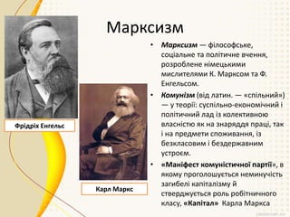 Марксизм
• Марксизм — філософське,
соціальне та політичне вчення,
розроблене німецькими
мислителями К. Марксом та Ф.
Енгельсом.
• Комунізм (від латин. — «спільний»)
— у теорії: суспільно-економічний і
політичний лад із колективною
власністю як на знаряддя праці, так
і на предмети споживання, із
безкласовим і бездержавним
устроєм.
• «Маніфест комуністичної партії», в
якому проголошується неминучість
загибелі капіталізму й
стверджується роль робітничного
класу, «Капітал» Карла Маркса
Фрідріх Енгельс
Карл Маркс
 