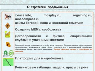 О стратегии продвижения
x-race.info, mosplay.ru, rogaining.ru,
moscompass.ru
сайты беговой, вело и квестовой тематики
Создание МЕМа, сообщества
Договоренности с фитнес, спортивными
клубами и уличными квестами
Основной доход планируется за счёт услуг сервиса. Дополнительное оборудование,
расширяющее возможности игры, будет предлагаться с минимальной прибылью,
обеспечивая более массовое внедрение. Задача сместить акцент с устройства на
действие.
Платформа для микробизнеса
Рейтинговые таблицы, медали, призы за рост
 
