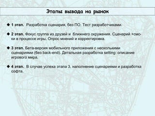 Этапы вывода на рынок
 1 этап. Разработка сценария, без ПО. Тест разработчиками.
 2 этап. Фокус группа из друзей и ближнего окружения. Сценарий +смс-
ки в процессе игры. Опрос мнений и корректировка.
 3 этап. Бета-версия мобильного приложения с несколькими
сценариями (без back-end). Детальная разработка setting: описание
игрового мира.
 4 этап. В случае успеха этапа 3, наполнение сценариями и разработка
софта.
 