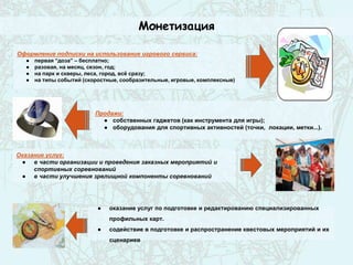 Монетизация
Оказание услуг:
● в части организации и проведения заказных мероприятий и
спортивных соревнований
● в части улучшения зрелищной компоненты соревнований
Оформление подписки на использование игрового сервиса:
● первая “доза” – бесплатно;
● разовая, на месяц, сезон, год;
● на парк и скверы, леса, город, всё сразу;
● на типы событий (скоростные, сообразительные, игровые, комплексные)
Продажи:
● собственных гаджетов (как инструмента для игры);
● оборудования для спортивных активностей (точки, локации, метки...).
● оказание услуг по подготовке и редактированию специализированных
профильных карт.
● содействие в подготовке и распространение квестовых мероприятий и их
сценариев
 