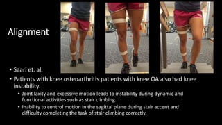 Alignment
• Saari et. al.
• Patients with knee osteoarthritis patients with knee OA also had knee
instability.
• Joint laxity and excessive motion leads to instability during dynamic and
functional activities such as stair climbing.
• Inability to control motion in the sagittal plane during stair accent and
difficulty completing the task of stair climbing correctly.
 