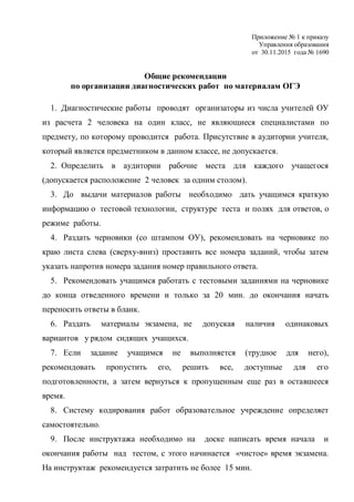 Приложение № 1 к приказу
Управления образования
от 30.11.2015 года № 1690
Общие рекомендации
по организации диагностических работ по материалам ОГЭ
1. Диагностические работы проводят организаторы из числа учителей ОУ
из расчета 2 человека на один класс, не являющиеся специалистами по
предмету, по которому проводится работа. Присутствие в аудитории учителя,
который является предметником в данном классе, не допускается.
2. Определить в аудитории рабочие места для каждого учащегося
(допускается расположение 2 человек за одним столом).
3. До выдачи материалов работы необходимо дать учащимся краткую
информацию о тестовой технологии, структуре теста и полях для ответов, о
режиме работы.
4. Раздать черновики (со штампом ОУ), рекомендовать на черновике по
краю листа слева (сверху-вниз) проставить все номера заданий, чтобы затем
указать напротив номера задания номер правильного ответа.
5. Рекомендовать учащимся работать с тестовыми заданиями на черновике
до конца отведенного времени и только за 20 мин. до окончания начать
переносить ответы в бланк.
6. Раздать материалы экзамена, не допуская наличия одинаковых
вариантов у рядом сидящих учащихся.
7. Если задание учащимся не выполняется (трудное для него),
рекомендовать пропустить его, решить все, доступные для его
подготовленности, а затем вернуться к пропущенным еще раз в оставшееся
время.
8. Систему кодирования работ образовательное учреждение определяет
самостоятельно.
9. После инструктажа необходимо на доске написать время начала и
окончания работы над тестом, с этого начинается «чистое» время экзамена.
На инструктаж рекомендуется затратить не более 15 мин.
 