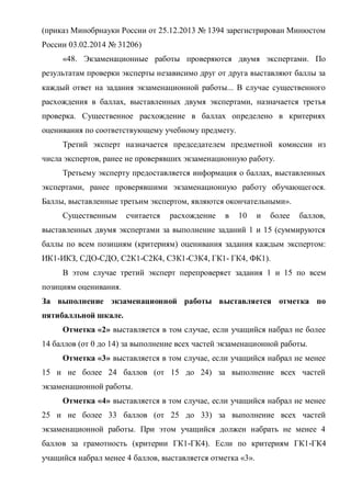(приказ Минобрнауки России от 25.12.2013 № 1394 зарегистрирован Минюстом
России 03.02.2014 № 31206)
«48. Экзаменационные работы проверяются двумя экспертами. По
результатам проверки эксперты независимо друг от друга выставляют баллы за
каждый ответ на задания экзаменационной работы... В случае существенного
расхождения в баллах, выставленных двумя экспертами, назначается третья
проверка. Существенное расхождение в баллах определено в критериях
оценивания по соответствующему учебному предмету.
Третий эксперт назначается председателем предметной комиссии из
числа экспертов, ранее не проверявших экзаменационную работу.
Третьему эксперту предоставляется информация о баллах, выставленных
экспертами, ранее проверявшими экзаменационную работу обучающегося.
Баллы, выставленные третьим экспертом, являются окончательными».
Существенным считается расхождение в 10 и более баллов,
выставленных двумя экспертами за выполнение заданий 1 и 15 (суммируются
баллы по всем позициям (критериям) оценивания задания каждым экспертом:
ИК1-ИКЗ, СДО-СДО, С2К1-С2К4, С3К1-С3К4, ГК1- ГК4, ФК1).
В этом случае третий эксперт перепроверяет задания 1 и 15 по всем
позициям оценивания.
За выполнение экзаменационной работы выставляется отметка по
пятибалльной шкале.
Отметка «2» выставляется в том случае, если учащийся набрал не более
14 баллов (от 0 до 14) за выполнение всех частей экзаменационной работы.
Отметка «3» выставляется в том случае, если учащийся набрал не менее
15 и не более 24 баллов (от 15 до 24) за выполнение всех частей
экзаменационной работы.
Отметка «4» выставляется в том случае, если учащийся набрал не менее
25 и не более 33 баллов (от 25 до 33) за выполнение всех частей
экзаменационной работы. При этом учащийся должен набрать не менее 4
баллов за грамотность (критерии ГК1-ГК4). Если по критериям ГК1-ГК4
учащийся набрал менее 4 баллов, выставляется отметка «3».
 