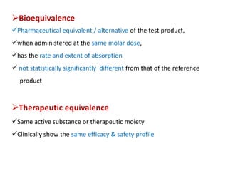 Bioequivalence
Pharmaceutical equivalent / alternative of the test product,
when administered at the same molar dose,
has the rate and extent of absorption
 not statistically significantly different from that of the reference
product
Therapeutic equivalence
Same active substance or therapeutic moiety
Clinically show the same efficacy & safety profile
 