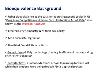 Bioequivalence Background
 Using bioequivalence as the basis for approving generic copies in US
“Drug Price Competition and Patent Term Restoration Act of 1984,” also
known as the Waxman-Hatch Act
 Created Generic Industry & ↑ their availability
 Most successful legislation
 Benefited Brand & Generic firms
• Generic firms→ Rely on findings of safety & efficacy of Innovator drug
after Patent expiration
• Innovator firms→ Patent extensions of 5yrs to make up for time lost
while their products were going through FDA's approval process
 
