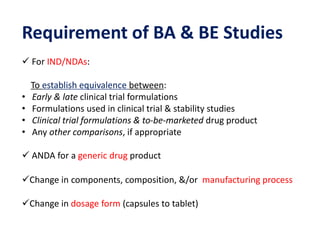 Requirement of BA & BE Studies
 For IND/NDAs:
To establish equivalence between:
• Early & late clinical trial formulations
• Formulations used in clinical trial & stability studies
• Clinical trial formulations & to-be-marketed drug product
• Any other comparisons, if appropriate
 ANDA for a generic drug product
Change in components, composition, &/or manufacturing process
Change in dosage form (capsules to tablet)
 