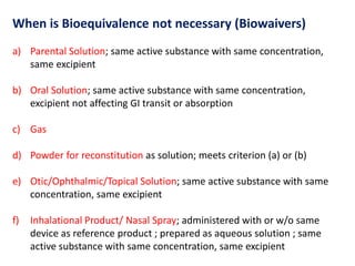 When is Bioequivalence not necessary (Biowaivers)
a) Parental Solution; same active substance with same concentration,
same excipient
b) Oral Solution; same active substance with same concentration,
excipient not affecting GI transit or absorption
c) Gas
d) Powder for reconstitution as solution; meets criterion (a) or (b)
e) Otic/Ophthalmic/Topical Solution; same active substance with same
concentration, same excipient
f) Inhalational Product/ Nasal Spray; administered with or w/o same
device as reference product ; prepared as aqueous solution ; same
active substance with same concentration, same excipient
 