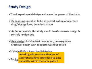 Study Design
Good experimental design, enhances the power of the study
 Depends on: question to be answered, nature of reference
drug/ dosage form, benefit-risk ratio
 As far as possible, the study should be of crossover design &
suitably randomized
Ideal design: Randomized two-period, two-sequence,
Crossover design with adequate washout period
If the half-life is long: Parallel design
For highly variable drugs: Replicate design
Any drug whose rate and extent of
absorption shows large dose-to-dose
variability within the same patient
 