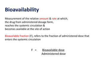 Bioavailability
Measurement of the relative amount & rate at which,
the drug from administered dosage form,
reaches the systemic circulation &
becomes available at the site of action
Bioavailable fraction (F), refers to the fraction of administered dose that
enters the systemic circulation
F = Bioavailable dose
Administered dose
 