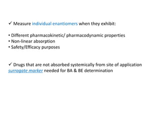  Measure individual enantiomers when they exhibit:
• Different pharmacokinetic/ pharmacodynamic properties
• Non-linear absorption
• Safety/Efficacy purposes
 Drugs that are not absorbed systemically from site of application
surrogate marker needed for BA & BE determination
 