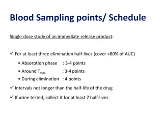 Blood Sampling points/ Schedule
Single-dose study of an immediate release product:
 For at least three elimination half-lives (cover >80% of AUC)
• Absorption phase : 3-4 points
• Around Tmax : 3-4 points
• During elimination : 4 points
 Intervals not longer than the half-life of the drug
 If urine tested, collect it for at least 7 half-lives
 