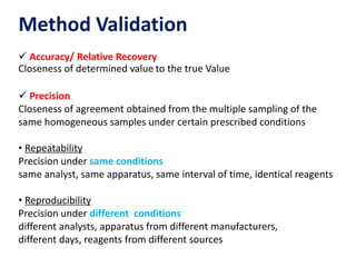 Method Validation
 Accuracy/ Relative Recovery
Closeness of determined value to the true Value
 Precision
Closeness of agreement obtained from the multiple sampling of the
same homogeneous samples under certain prescribed conditions
• Repeatability
Precision under same conditions
same analyst, same apparatus, same interval of time, identical reagents
• Reproducibility
Precision under different conditions
different analysts, apparatus from different manufacturers,
different days, reagents from different sources
 