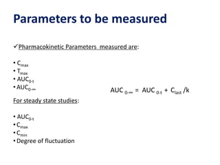 Parameters to be measured
Pharmacokinetic Parameters measured are:
• Cmax
• Tmax
• AUC0-t
• AUC0-∞
For steady state studies:
• AUC0-t
• Cmax
• Cmin
• Degree of fluctuation
AUC 0-∞ = AUC 0-t + Clast /k
 