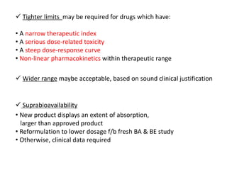  Tighter limits may be required for drugs which have:
• A narrow therapeutic index
• A serious dose-related toxicity
• A steep dose-response curve
• Non-linear pharmacokinetics within therapeutic range
 Wider range maybe acceptable, based on sound clinical justification
 Suprabioavailability
• New product displays an extent of absorption,
larger than approved product
• Reformulation to lower dosage f/b fresh BA & BE study
• Otherwise, clinical data required
 