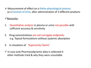  Measurement of effect on a Patho-physiological process
as a function of time, after administration of 2 different products
Necessity:
1. Quantitative analysis in plasma or urine not possible with
sufficient accuracy & sensitivity
2. Drug concentrations are not surrogate endpoints
e.g. Topical formulations without systemic absorption
3. In situations of ‘Superiority Claims’
 In case only Pharmacodynamic data is collected→
other methods tried & why they were unsuitable
 
