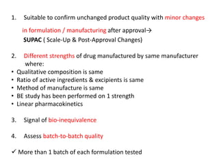 1. Suitable to confirm unchanged product quality with minor changes
in formulation / manufacturing after approval→
SUPAC ( Scale-Up & Post-Approval Changes)
2. Different strengths of drug manufactured by same manufacturer
where:
• Qualitative composition is same
• Ratio of active ingredients & excipients is same
• Method of manufacture is same
• BE study has been performed on 1 strength
• Linear pharmacokinetics
3. Signal of bio-inequivalence
4. Assess batch-to-batch quality
 More than 1 batch of each formulation tested
 