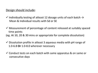 Design should include:
 Individually testing of atleast 12 dosage units of each batch →
Mean & Individual results with Sd or SE
 Measurement of percentage of content released at suitably spaced
time points
(eg. At 10, 20 & 30 mins or appropriate for complete dissolution)
 Dissolution profile in atleast 3 aqueous media with pH range of
1.0-6.8 Or 1.0-8.0 wherever necessary
 Conduct tests on each batch with same apparatus & on same or
consecutive days
 