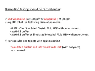 Dissolution testing should be carried out in:
 USP Apparatus I at 100 rpm or Apparatus II at 50 rpm
using 900 ml of the following dissolution media:
• 0.1N HCl or Simulated Gastric Fluid USP without enzymes
• a pH 4.5 buffer
• a pH 6.8 buffer or Simulated Intestinal Fluid USP without enzymes
 For capsules and tablets with gelatin coating
• Simulated Gastric and Intestinal Fluids USP (with enzymes)
can be used
 