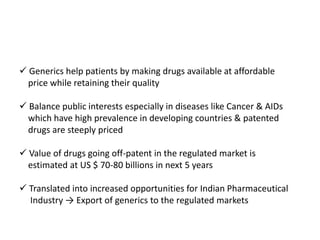  Generics help patients by making drugs available at affordable
price while retaining their quality
 Balance public interests especially in diseases like Cancer & AIDs
which have high prevalence in developing countries & patented
drugs are steeply priced
 Value of drugs going off-patent in the regulated market is
estimated at US $ 70-80 billions in next 5 years
 Translated into increased opportunities for Indian Pharmaceutical
Industry → Export of generics to the regulated markets
 