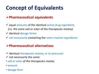 Concept of Equivalents
Pharmaceutical equivalents
 equal amounts of the identical active drug ingredient,
(i.e. the same salt or ester of the therapeutic moiety)
 identical dosage forms
 not necessarily containing the same inactive ingredients
Pharmaceutical alternatives
 identical therapeutic moiety, or its precursor
 not necessarily the same:
• salt or ester of the therapeutic moiety
• amount
• dosage form
 