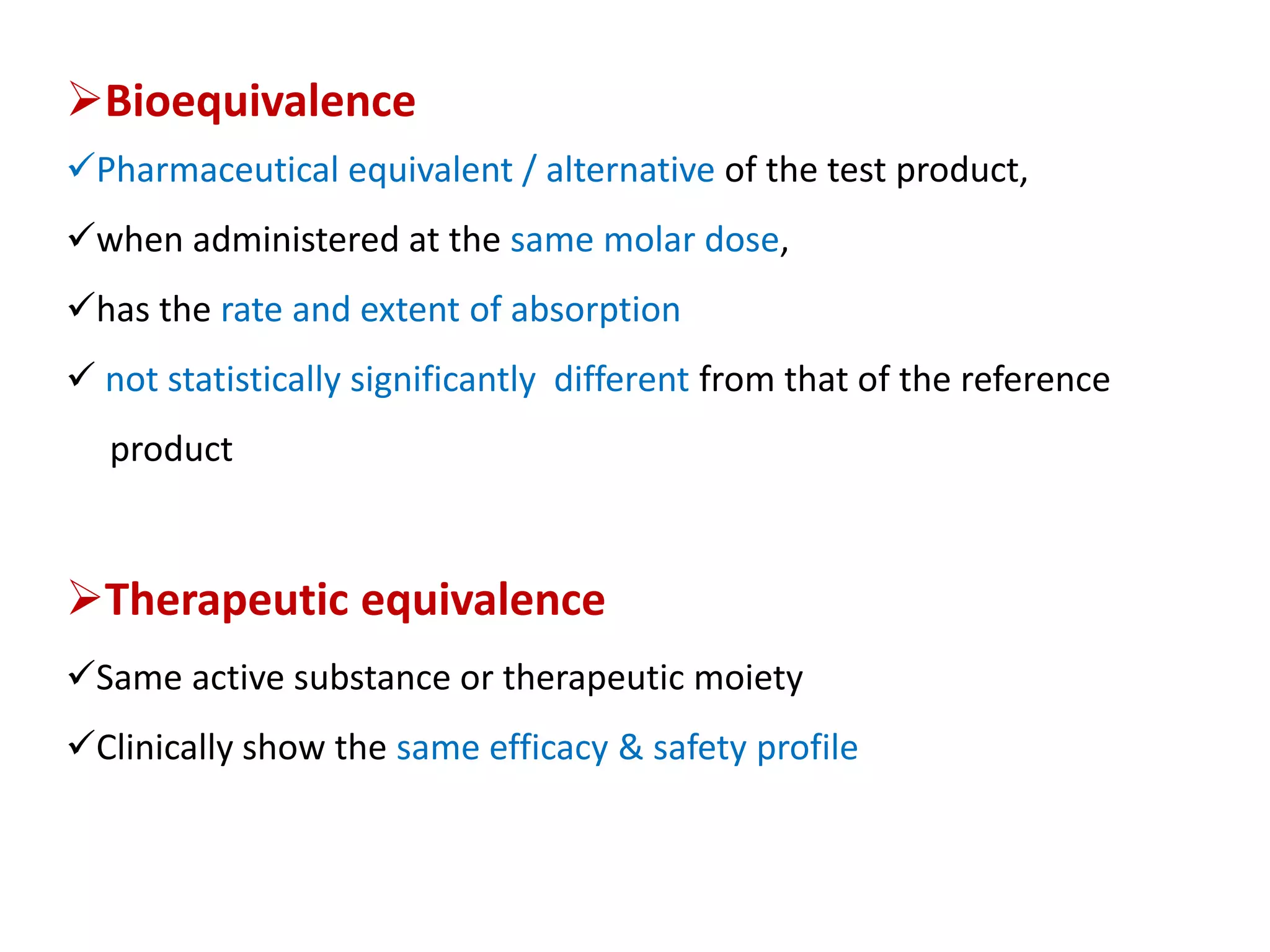 Bioequivalence
Pharmaceutical equivalent / alternative of the test product,
when administered at the same molar dose,
has the rate and extent of absorption
 not statistically significantly different from that of the reference
product
Therapeutic equivalence
Same active substance or therapeutic moiety
Clinically show the same efficacy & safety profile
 