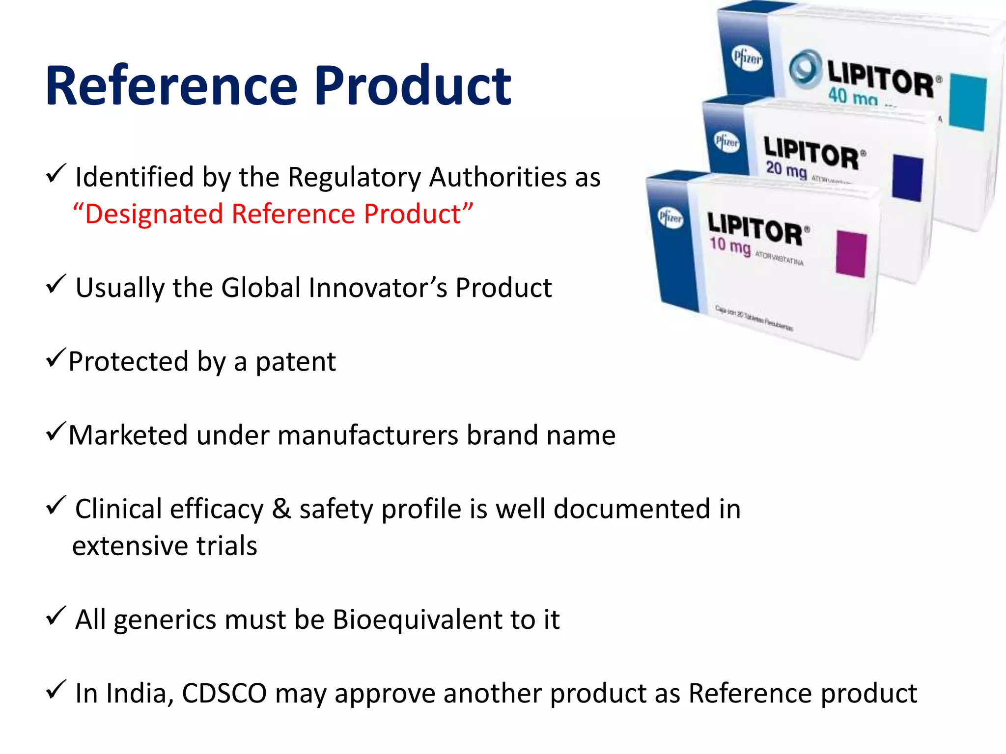 Reference Product
 Identified by the Regulatory Authorities as
“Designated Reference Product”
 Usually the Global Innovator’s Product
Protected by a patent
Marketed under manufacturers brand name
 Clinical efficacy & safety profile is well documented in
extensive trials
 All generics must be Bioequivalent to it
 In India, CDSCO may approve another product as Reference product
 