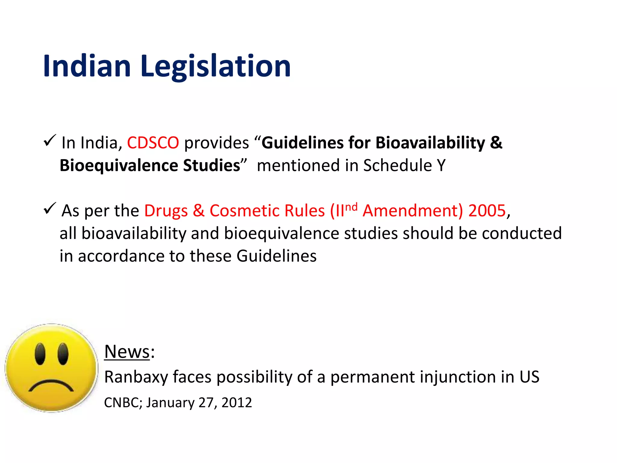 Indian Legislation
 In India, CDSCO provides “Guidelines for Bioavailability &
Bioequivalence Studies” mentioned in Schedule Y
 As per the Drugs & Cosmetic Rules (IInd Amendment) 2005,
all bioavailability and bioequivalence studies should be conducted
in accordance to these Guidelines
News:
Ranbaxy faces possibility of a permanent injunction in US
CNBC; January 27, 2012
 