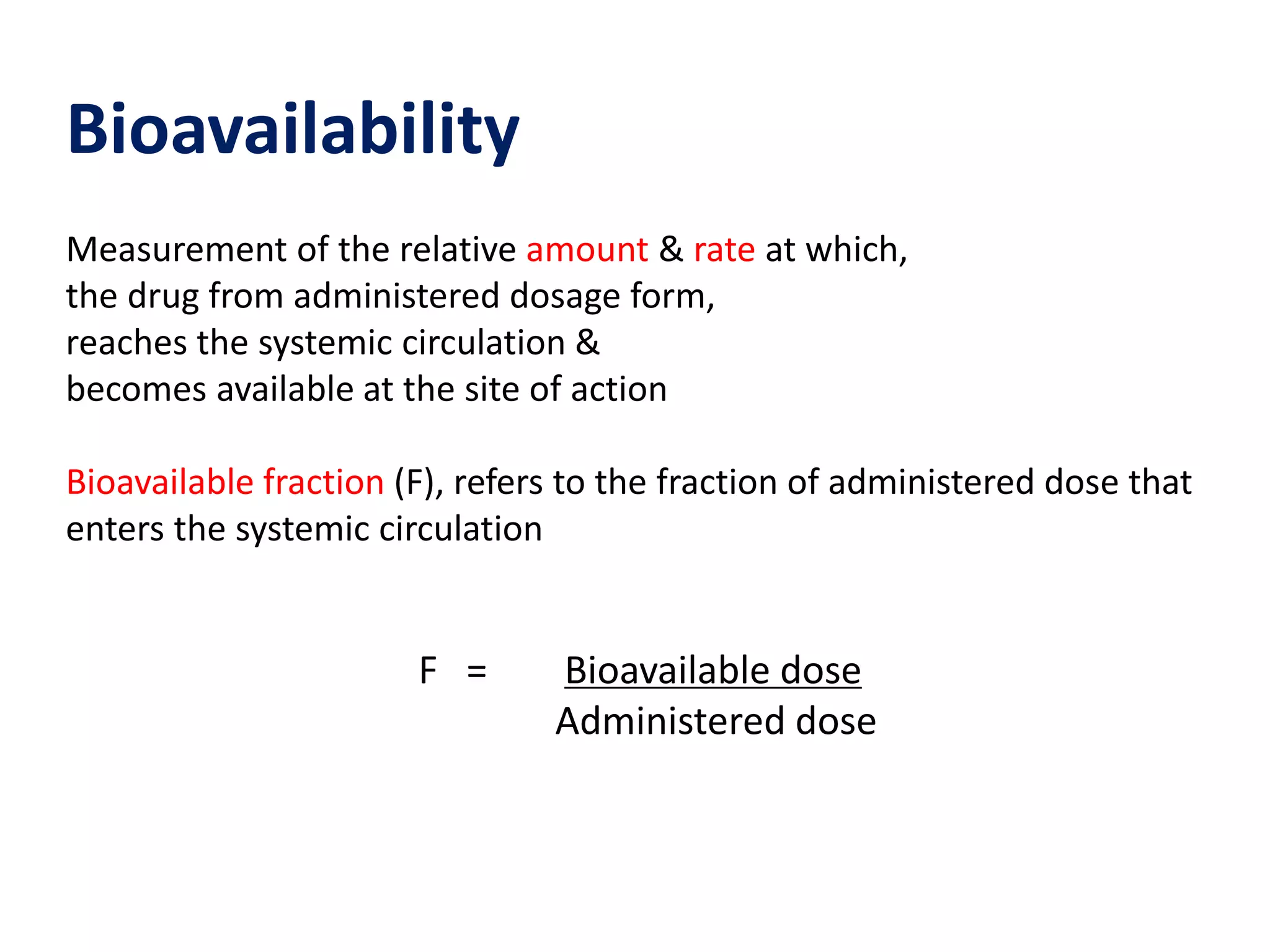 Bioavailability
Measurement of the relative amount & rate at which,
the drug from administered dosage form,
reaches the systemic circulation &
becomes available at the site of action
Bioavailable fraction (F), refers to the fraction of administered dose that
enters the systemic circulation
F = Bioavailable dose
Administered dose
 