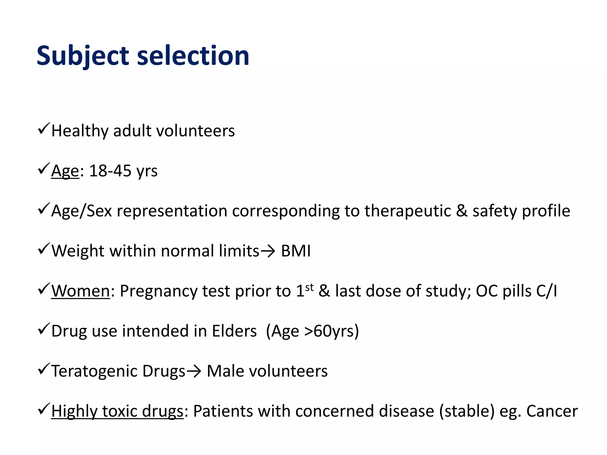 Subject selection
Healthy adult volunteers
Age: 18-45 yrs
Age/Sex representation corresponding to therapeutic & safety profile
Weight within normal limits→ BMI
Women: Pregnancy test prior to 1st & last dose of study; OC pills C/I
Drug use intended in Elders (Age >60yrs)
Teratogenic Drugs→ Male volunteers
Highly toxic drugs: Patients with concerned disease (stable) eg. Cancer
 