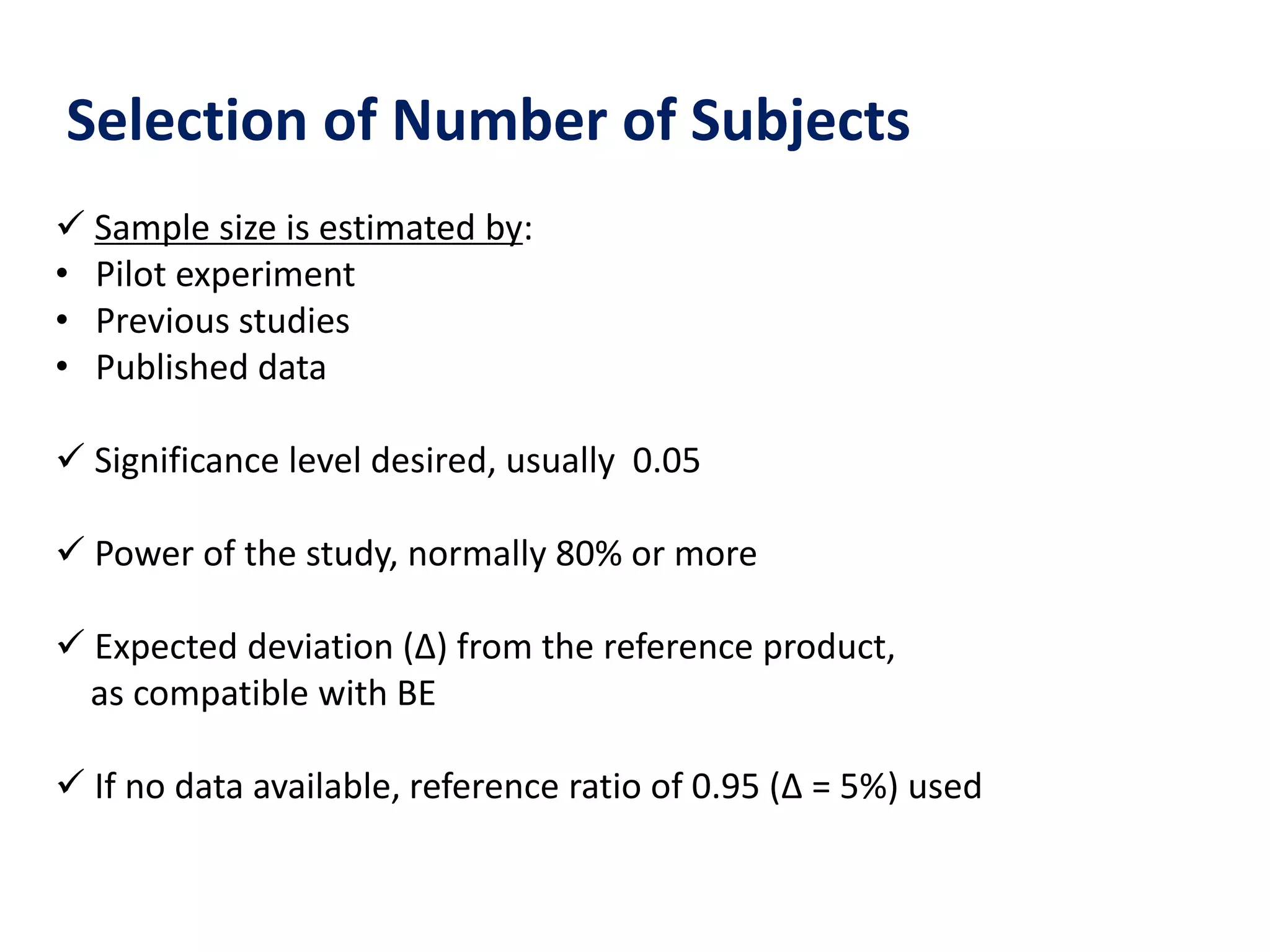 Selection of Number of Subjects
 Sample size is estimated by:
• Pilot experiment
• Previous studies
• Published data
 Significance level desired, usually 0.05
 Power of the study, normally 80% or more
 Expected deviation (Δ) from the reference product,
as compatible with BE
 If no data available, reference ratio of 0.95 (Δ = 5%) used
 