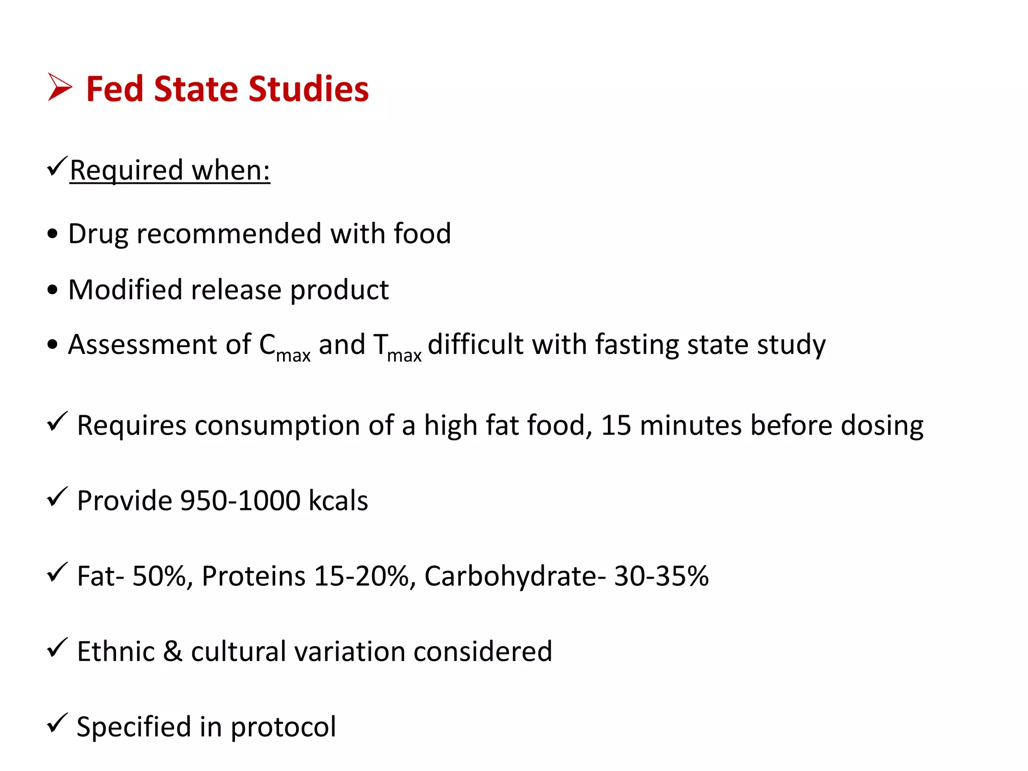  Fed State Studies
Required when:
• Drug recommended with food
• Modified release product
• Assessment of Cmax and Tmax difficult with fasting state study
 Requires consumption of a high fat food, 15 minutes before dosing
 Provide 950-1000 kcals
 Fat- 50%, Proteins 15-20%, Carbohydrate- 30-35%
 Ethnic & cultural variation considered
 Specified in protocol
 