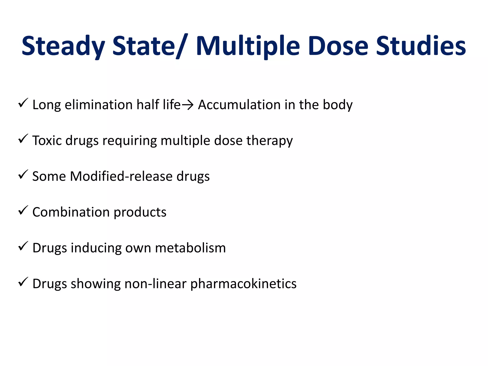Steady State/ Multiple Dose Studies
 Long elimination half life→ Accumulation in the body
 Toxic drugs requiring multiple dose therapy
 Some Modified-release drugs
 Combination products
 Drugs inducing own metabolism
 Drugs showing non-linear pharmacokinetics
 