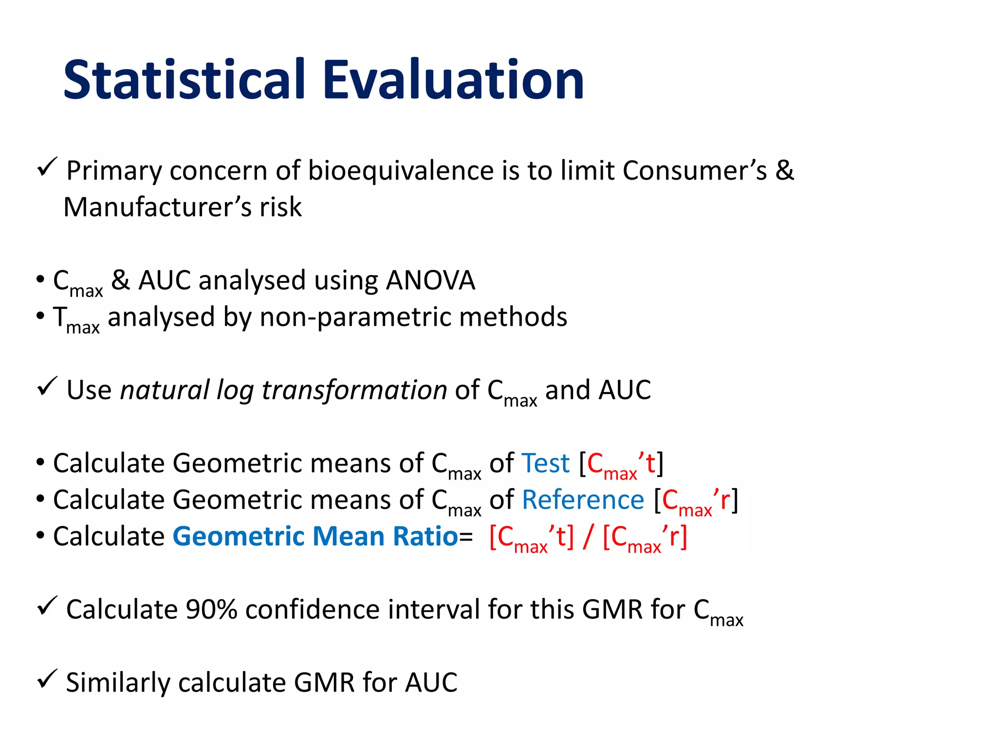 Statistical Evaluation
 Primary concern of bioequivalence is to limit Consumer’s &
Manufacturer’s risk
• Cmax & AUC analysed using ANOVA
• Tmax analysed by non-parametric methods
 Use natural log transformation of Cmax and AUC
• Calculate Geometric means of Cmax of Test [Cmax’t]
• Calculate Geometric means of Cmax of Reference [Cmax’r]
• Calculate Geometric Mean Ratio= [Cmax’t] / [Cmax’r]
 Calculate 90% confidence interval for this GMR for Cmax
 Similarly calculate GMR for AUC
 