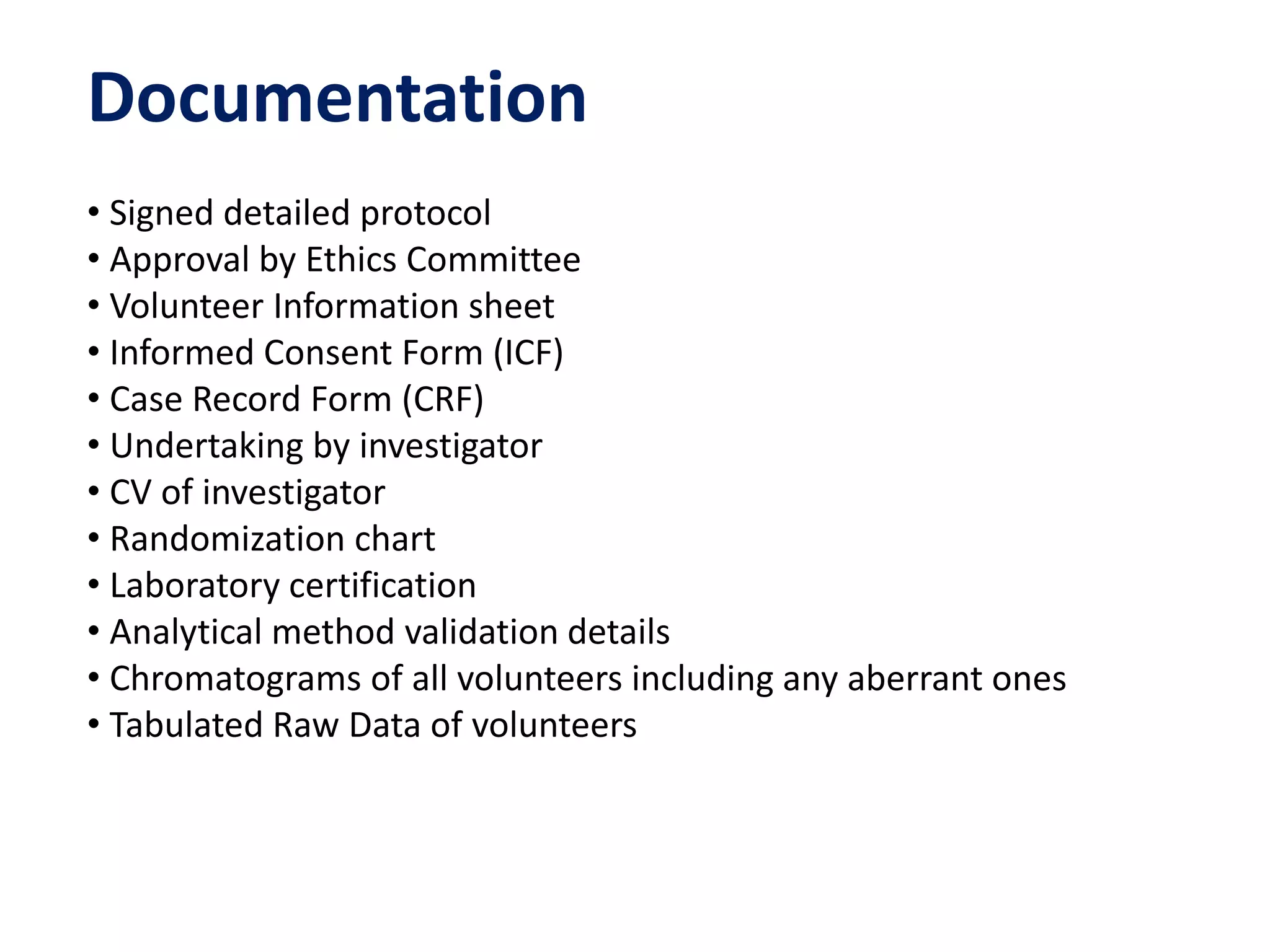 Documentation
• Signed detailed protocol
• Approval by Ethics Committee
• Volunteer Information sheet
• Informed Consent Form (ICF)
• Case Record Form (CRF)
• Undertaking by investigator
• CV of investigator
• Randomization chart
• Laboratory certification
• Analytical method validation details
• Chromatograms of all volunteers including any aberrant ones
• Tabulated Raw Data of volunteers
 