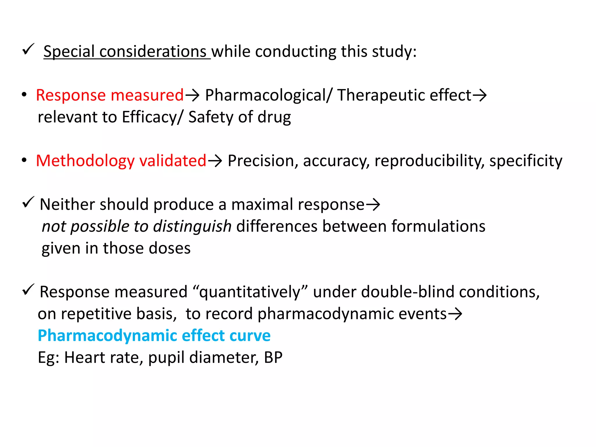  Special considerations while conducting this study:
• Response measured→ Pharmacological/ Therapeutic effect→
relevant to Efficacy/ Safety of drug
• Methodology validated→ Precision, accuracy, reproducibility, specificity
 Neither should produce a maximal response→
not possible to distinguish differences between formulations
given in those doses
 Response measured “quantitatively” under double-blind conditions,
on repetitive basis, to record pharmacodynamic events→
Pharmacodynamic effect curve
Eg: Heart rate, pupil diameter, BP
 
