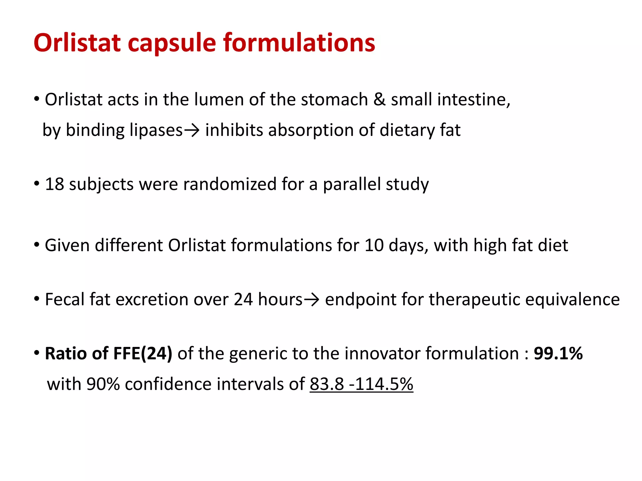 Orlistat capsule formulations
• Orlistat acts in the lumen of the stomach & small intestine,
by binding lipases→ inhibits absorption of dietary fat
• 18 subjects were randomized for a parallel study
• Given different Orlistat formulations for 10 days, with high fat diet
• Fecal fat excretion over 24 hours→ endpoint for therapeutic equivalence
• Ratio of FFE(24) of the generic to the innovator formulation : 99.1%
with 90% confidence intervals of 83.8 -114.5%
 