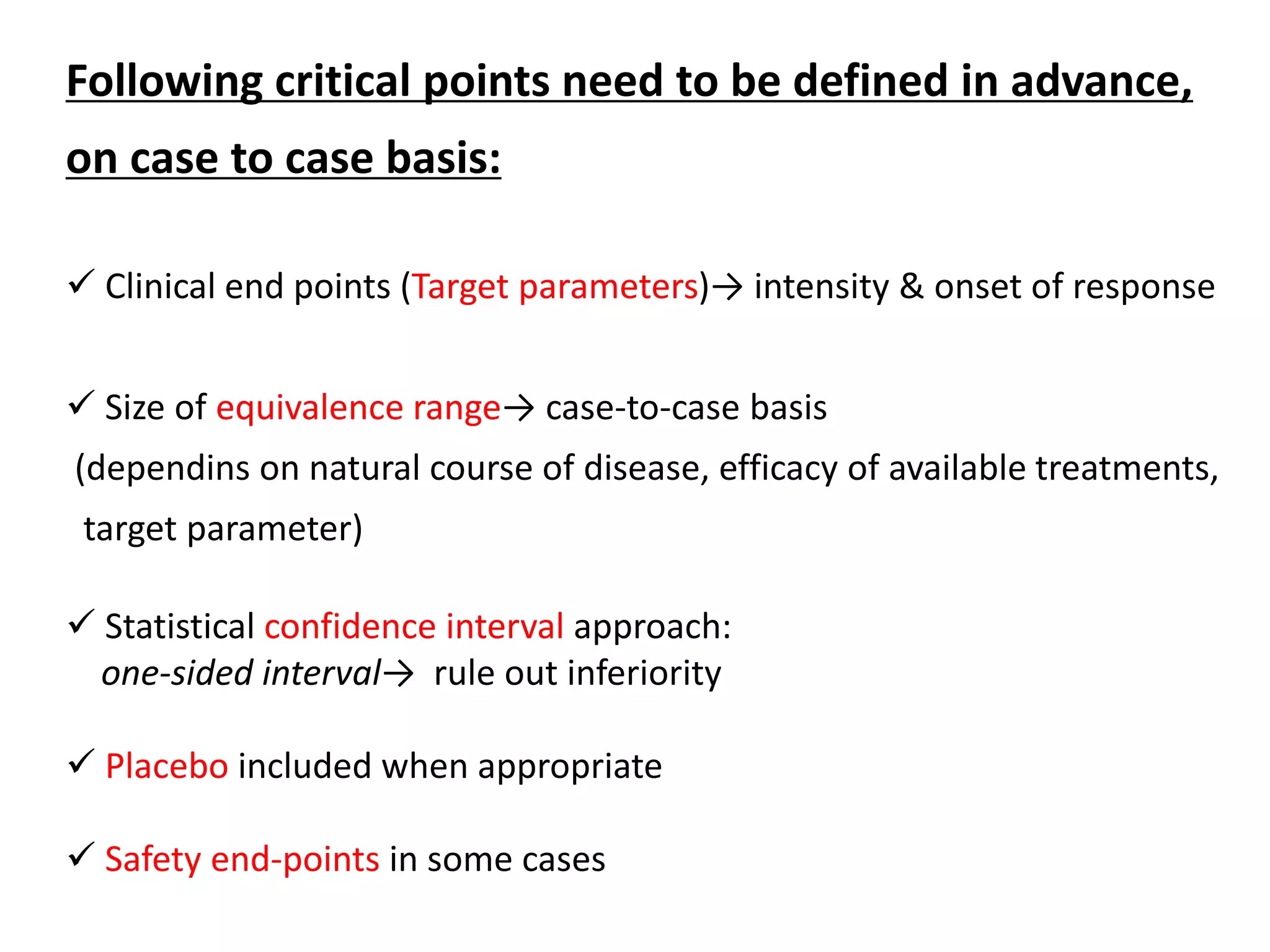 Following critical points need to be defined in advance,
on case to case basis:
 Clinical end points (Target parameters)→ intensity & onset of response
 Size of equivalence range→ case-to-case basis
(dependins on natural course of disease, efficacy of available treatments,
target parameter)
 Statistical confidence interval approach:
one-sided interval→ rule out inferiority
 Placebo included when appropriate
 Safety end-points in some cases
 