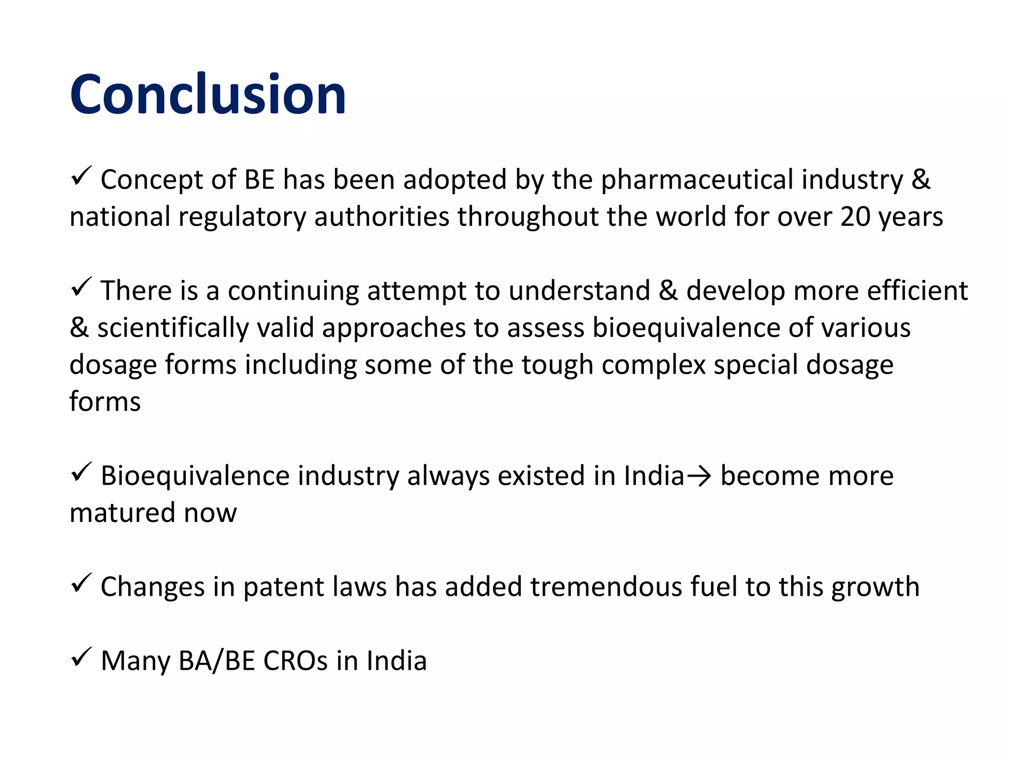 Conclusion
 Concept of BE has been adopted by the pharmaceutical industry &
national regulatory authorities throughout the world for over 20 years
 There is a continuing attempt to understand & develop more efficient
& scientifically valid approaches to assess bioequivalence of various
dosage forms including some of the tough complex special dosage
forms
 Bioequivalence industry always existed in India→ become more
matured now
 Changes in patent laws has added tremendous fuel to this growth
 Many BA/BE CROs in India
 
