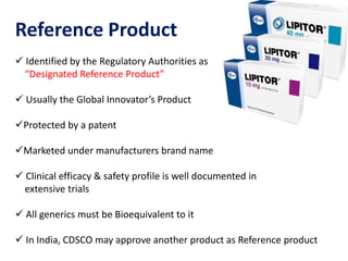 Reference Product
 Identified by the Regulatory Authorities as
“Designated Reference Product”
 Usually the Global Innovator’s Product
Protected by a patent
Marketed under manufacturers brand name
 Clinical efficacy & safety profile is well documented in
extensive trials
 All generics must be Bioequivalent to it
 In India, CDSCO may approve another product as Reference product
 