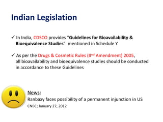 Indian Legislation
 In India, CDSCO provides “Guidelines for Bioavailability &
Bioequivalence Studies” mentioned in Schedule Y
 As per the Drugs & Cosmetic Rules (IInd Amendment) 2005,
all bioavailability and bioequivalence studies should be conducted
in accordance to these Guidelines
News:
Ranbaxy faces possibility of a permanent injunction in US
CNBC; January 27, 2012
 