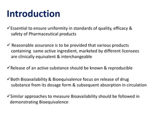 Introduction
Essential to ensure uniformity in standards of quality, efficacy &
safety of Pharmaceutical products
 Reasonable assurance is to be provided that various products
containing same active ingredient, marketed by different licensees
are clinically equivalent & interchangeable
Release of an active substance should be known & reproducible
Both Bioavailability & Bioequivalence focus on release of drug
substance from its dosage form & subsequent absorption in circulation
Similar approaches to measure Bioavailability should be followed in
demonstrating Bioequivalence
 
