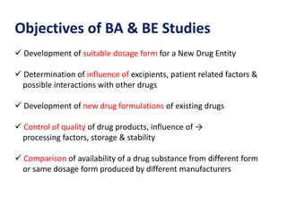 Objectives of BA & BE Studies
 Development of suitable dosage form for a New Drug Entity
 Determination of influence of excipients, patient related factors &
possible interactions with other drugs
 Development of new drug formulations of existing drugs
 Control of quality of drug products, influence of →
processing factors, storage & stability
 Comparison of availability of a drug substance from different form
or same dosage form produced by different manufacturers
 